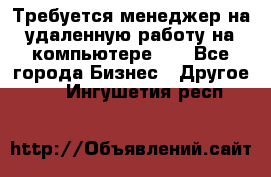 Требуется менеджер на удаленную работу на компьютере!!  - Все города Бизнес » Другое   . Ингушетия респ.